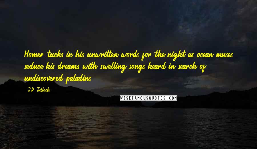 J.D. Tulloch Quotes: Homer tucks in his unwritten words for the night as ocean muses seduce his dreams with swelling songs heard in search of undiscovered paladins.