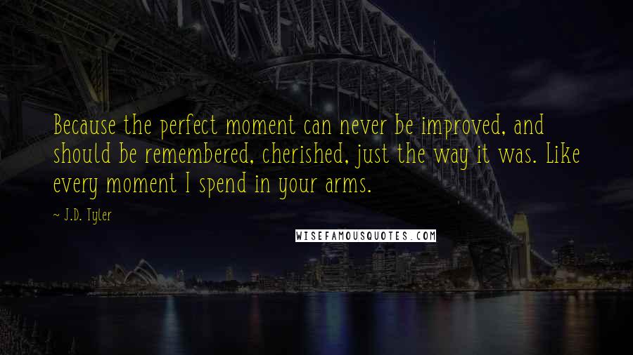 J.D. Tyler Quotes: Because the perfect moment can never be improved, and should be remembered, cherished, just the way it was. Like every moment I spend in your arms.