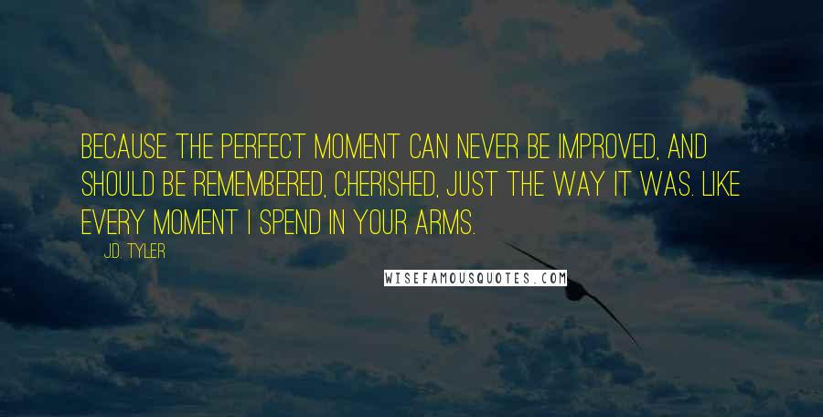 J.D. Tyler Quotes: Because the perfect moment can never be improved, and should be remembered, cherished, just the way it was. Like every moment I spend in your arms.