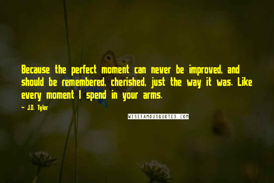 J.D. Tyler Quotes: Because the perfect moment can never be improved, and should be remembered, cherished, just the way it was. Like every moment I spend in your arms.