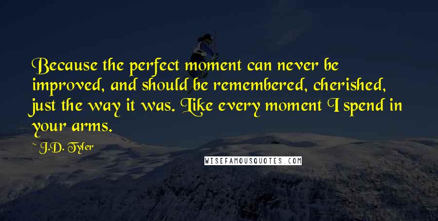 J.D. Tyler Quotes: Because the perfect moment can never be improved, and should be remembered, cherished, just the way it was. Like every moment I spend in your arms.