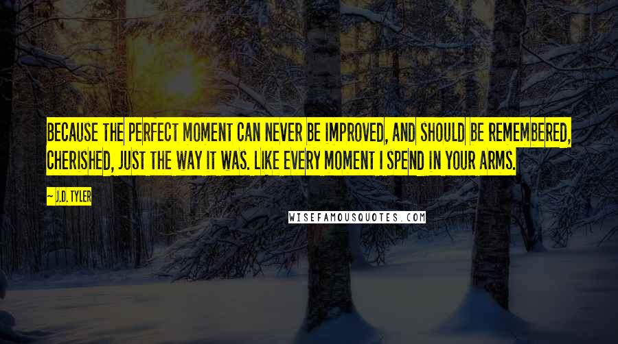 J.D. Tyler Quotes: Because the perfect moment can never be improved, and should be remembered, cherished, just the way it was. Like every moment I spend in your arms.