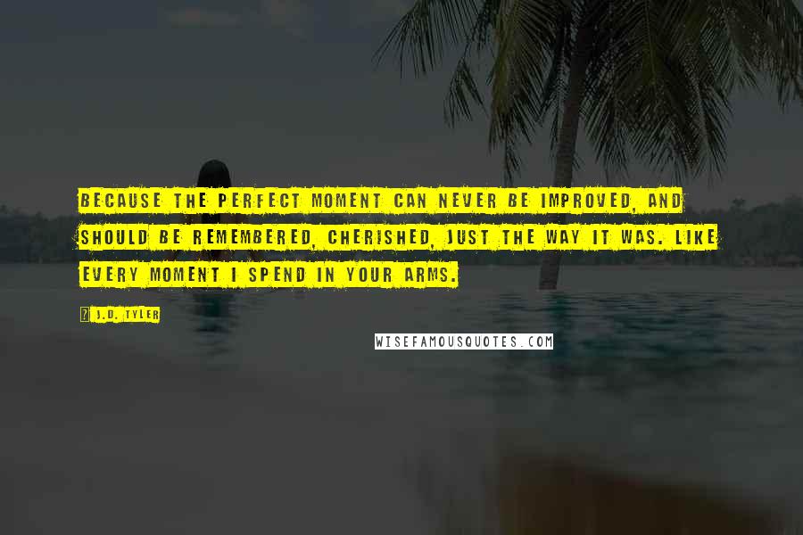 J.D. Tyler Quotes: Because the perfect moment can never be improved, and should be remembered, cherished, just the way it was. Like every moment I spend in your arms.