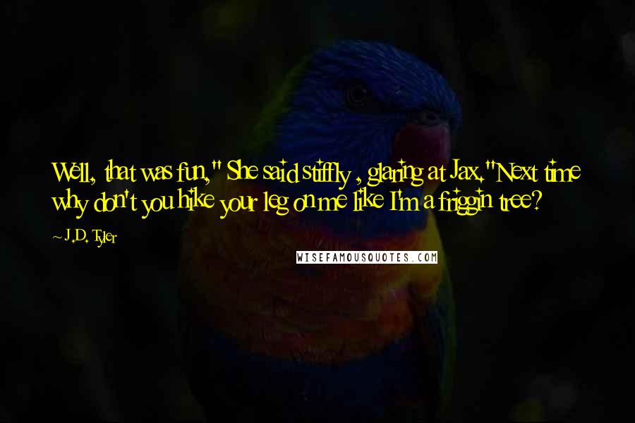 J.D. Tyler Quotes: Well, that was fun," She said stiffly , glaring at Jax."Next time why don't you hike your leg on me like I'm a friggin tree?