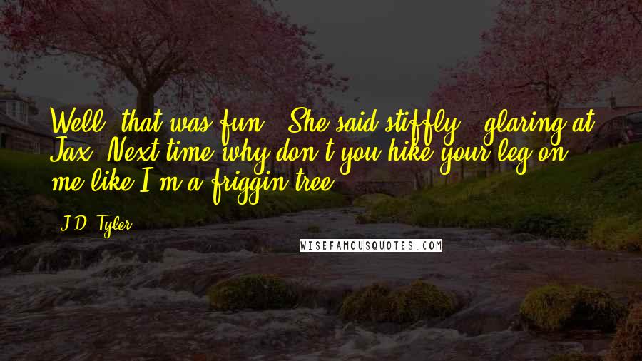 J.D. Tyler Quotes: Well, that was fun," She said stiffly , glaring at Jax."Next time why don't you hike your leg on me like I'm a friggin tree?