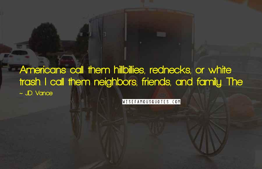 J.D. Vance Quotes: Americans call them hillbillies, rednecks, or white trash. I call them neighbors, friends, and family. The