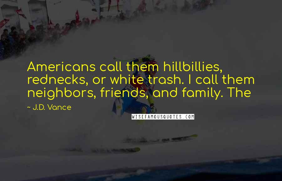 J.D. Vance Quotes: Americans call them hillbillies, rednecks, or white trash. I call them neighbors, friends, and family. The