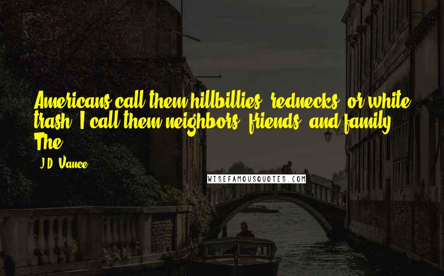 J.D. Vance Quotes: Americans call them hillbillies, rednecks, or white trash. I call them neighbors, friends, and family. The