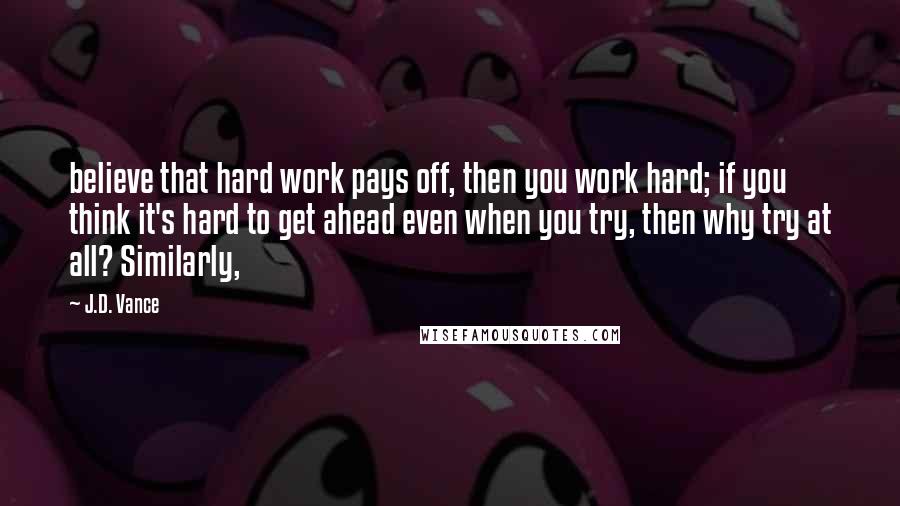 J.D. Vance Quotes: believe that hard work pays off, then you work hard; if you think it's hard to get ahead even when you try, then why try at all? Similarly,