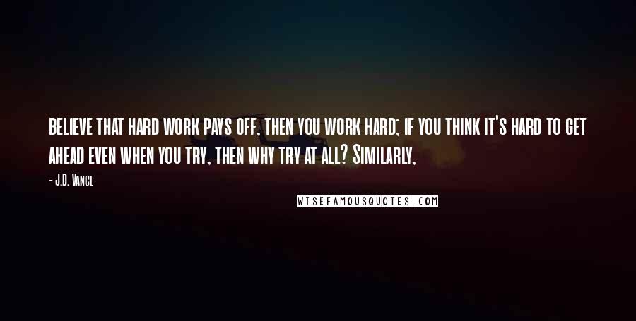 J.D. Vance Quotes: believe that hard work pays off, then you work hard; if you think it's hard to get ahead even when you try, then why try at all? Similarly,