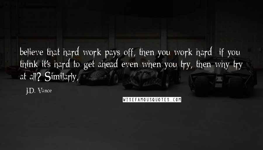 J.D. Vance Quotes: believe that hard work pays off, then you work hard; if you think it's hard to get ahead even when you try, then why try at all? Similarly,