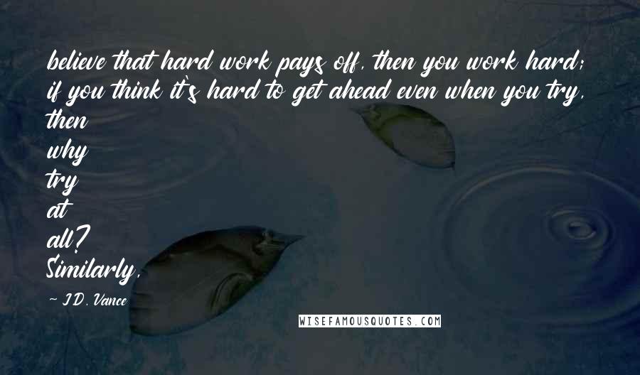 J.D. Vance Quotes: believe that hard work pays off, then you work hard; if you think it's hard to get ahead even when you try, then why try at all? Similarly,