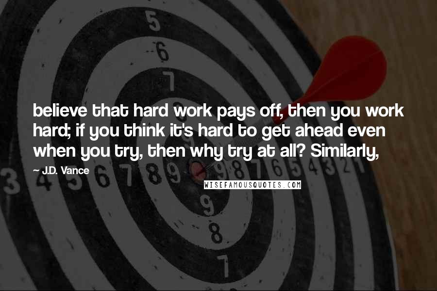 J.D. Vance Quotes: believe that hard work pays off, then you work hard; if you think it's hard to get ahead even when you try, then why try at all? Similarly,