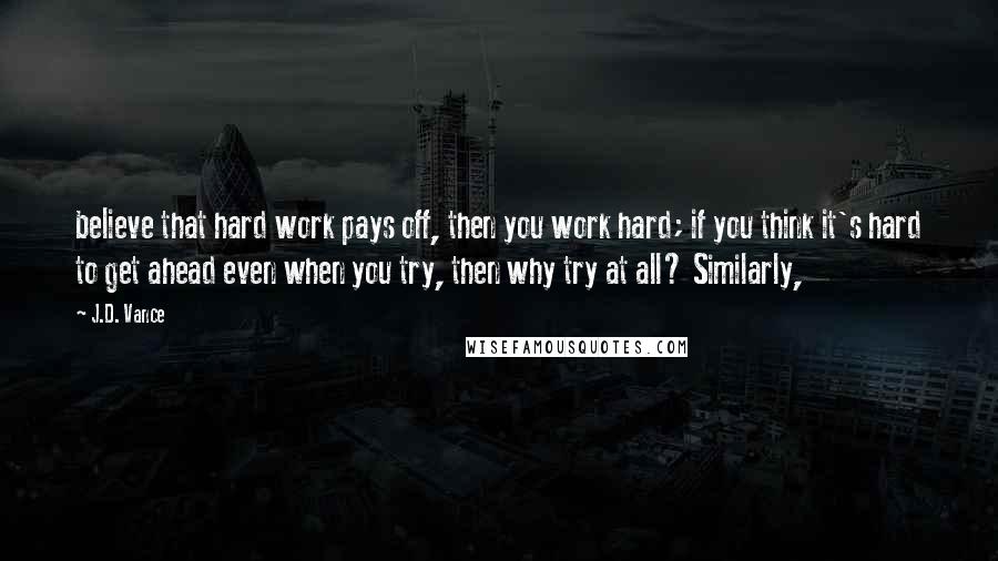 J.D. Vance Quotes: believe that hard work pays off, then you work hard; if you think it's hard to get ahead even when you try, then why try at all? Similarly,