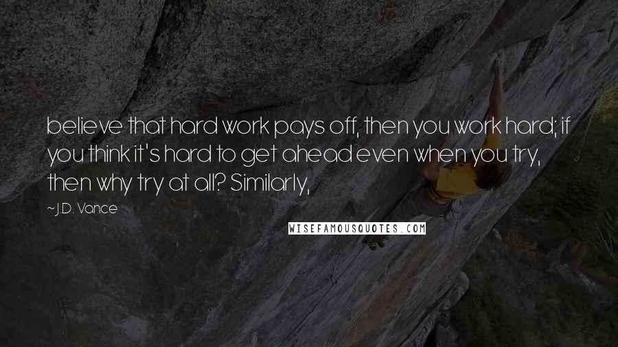 J.D. Vance Quotes: believe that hard work pays off, then you work hard; if you think it's hard to get ahead even when you try, then why try at all? Similarly,
