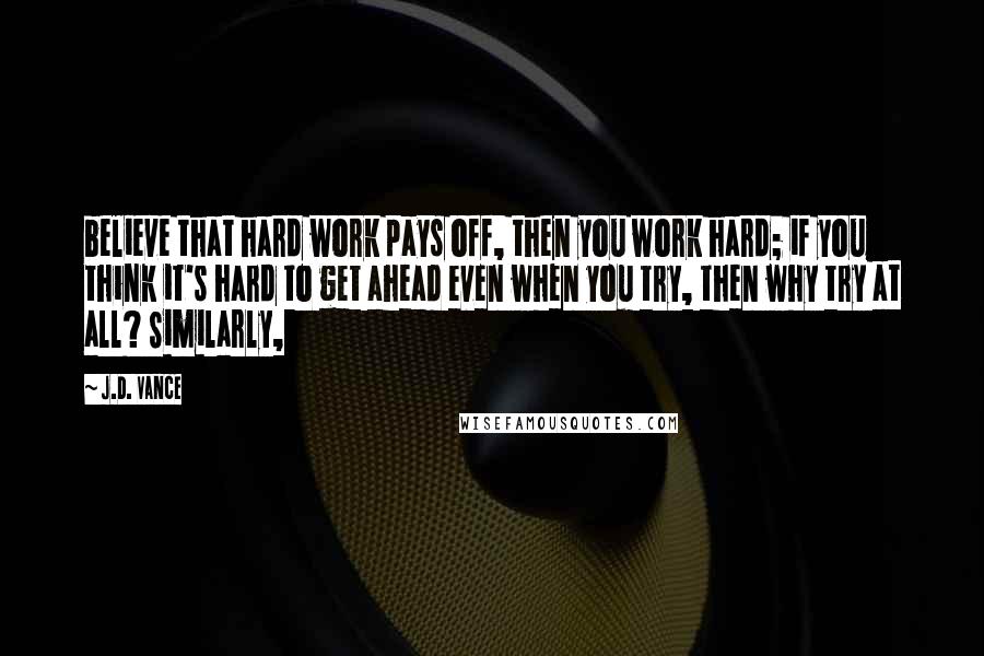 J.D. Vance Quotes: believe that hard work pays off, then you work hard; if you think it's hard to get ahead even when you try, then why try at all? Similarly,
