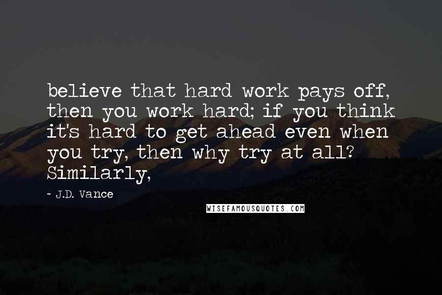 J.D. Vance Quotes: believe that hard work pays off, then you work hard; if you think it's hard to get ahead even when you try, then why try at all? Similarly,