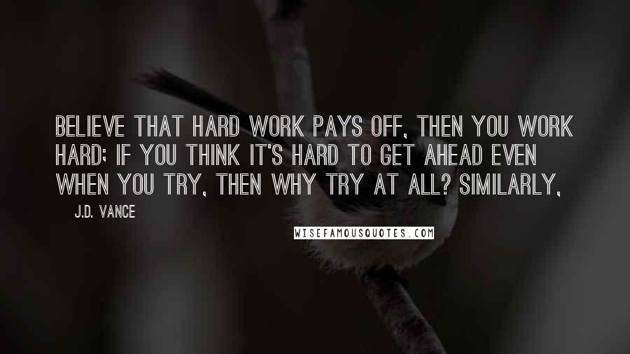 J.D. Vance Quotes: believe that hard work pays off, then you work hard; if you think it's hard to get ahead even when you try, then why try at all? Similarly,