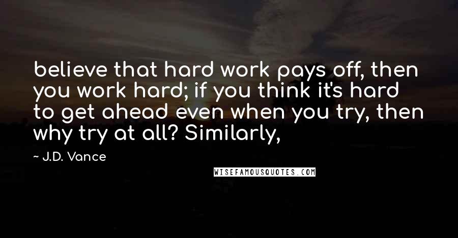 J.D. Vance Quotes: believe that hard work pays off, then you work hard; if you think it's hard to get ahead even when you try, then why try at all? Similarly,