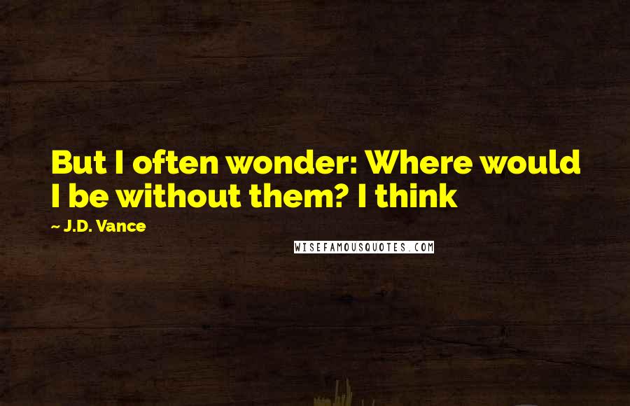 J.D. Vance Quotes: But I often wonder: Where would I be without them? I think