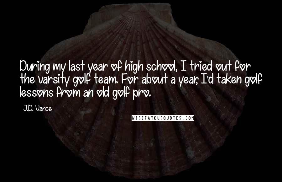 J.D. Vance Quotes: During my last year of high school, I tried out for the varsity golf team. For about a year, I'd taken golf lessons from an old golf pro.