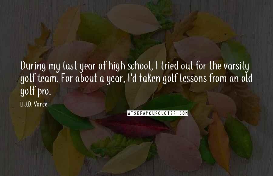 J.D. Vance Quotes: During my last year of high school, I tried out for the varsity golf team. For about a year, I'd taken golf lessons from an old golf pro.