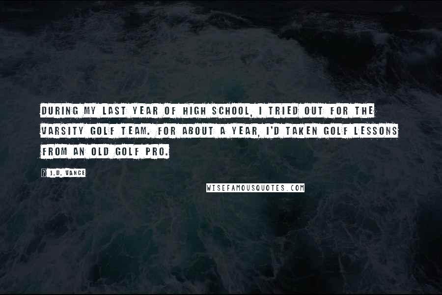 J.D. Vance Quotes: During my last year of high school, I tried out for the varsity golf team. For about a year, I'd taken golf lessons from an old golf pro.