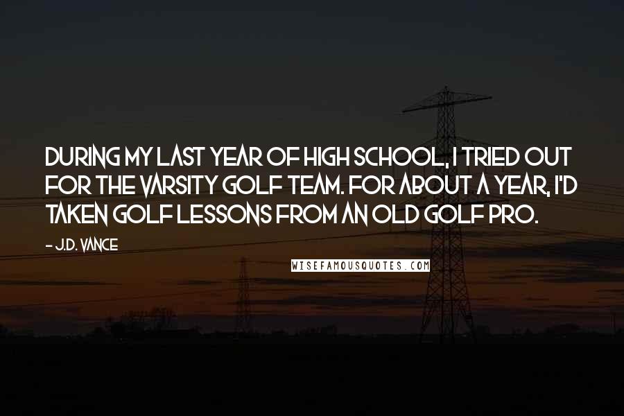 J.D. Vance Quotes: During my last year of high school, I tried out for the varsity golf team. For about a year, I'd taken golf lessons from an old golf pro.