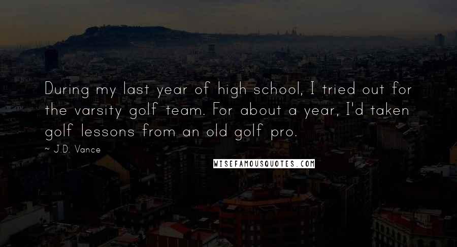 J.D. Vance Quotes: During my last year of high school, I tried out for the varsity golf team. For about a year, I'd taken golf lessons from an old golf pro.