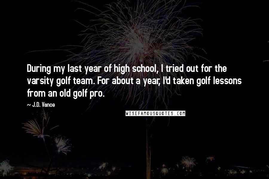 J.D. Vance Quotes: During my last year of high school, I tried out for the varsity golf team. For about a year, I'd taken golf lessons from an old golf pro.