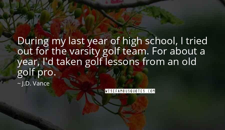 J.D. Vance Quotes: During my last year of high school, I tried out for the varsity golf team. For about a year, I'd taken golf lessons from an old golf pro.