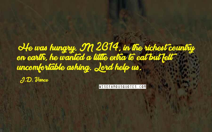 J.D. Vance Quotes: He was hungry. IN 2014, in the richest country on earth, he wanted a little extra to eat but felt uncomfortable asking. Lord help us.