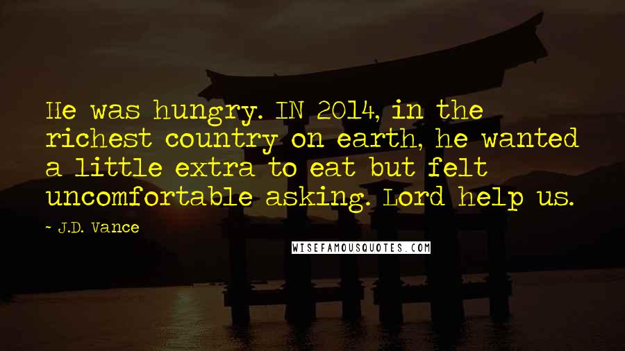 J.D. Vance Quotes: He was hungry. IN 2014, in the richest country on earth, he wanted a little extra to eat but felt uncomfortable asking. Lord help us.