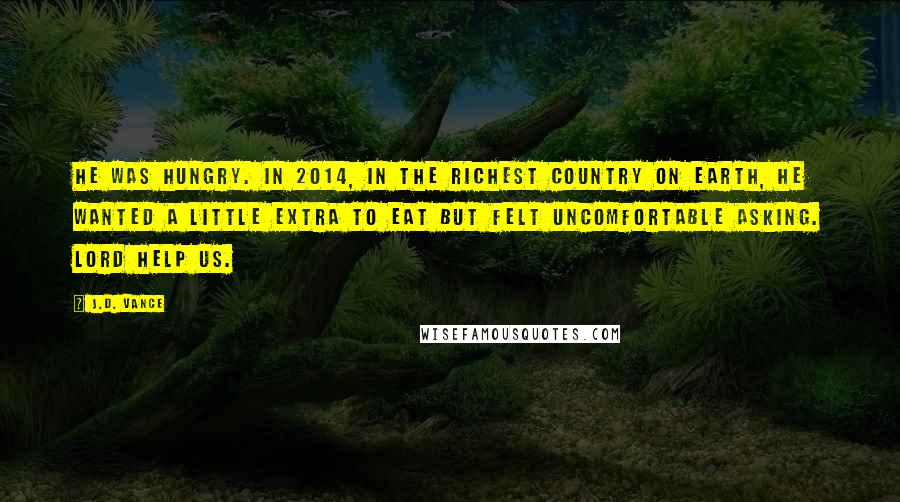 J.D. Vance Quotes: He was hungry. IN 2014, in the richest country on earth, he wanted a little extra to eat but felt uncomfortable asking. Lord help us.