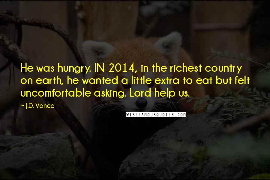J.D. Vance Quotes: He was hungry. IN 2014, in the richest country on earth, he wanted a little extra to eat but felt uncomfortable asking. Lord help us.