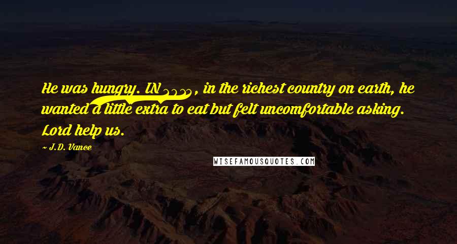 J.D. Vance Quotes: He was hungry. IN 2014, in the richest country on earth, he wanted a little extra to eat but felt uncomfortable asking. Lord help us.