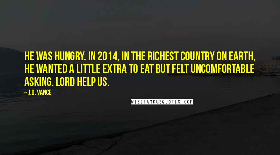 J.D. Vance Quotes: He was hungry. IN 2014, in the richest country on earth, he wanted a little extra to eat but felt uncomfortable asking. Lord help us.