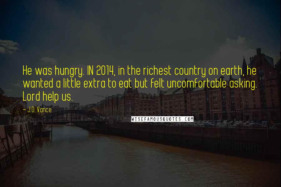 J.D. Vance Quotes: He was hungry. IN 2014, in the richest country on earth, he wanted a little extra to eat but felt uncomfortable asking. Lord help us.