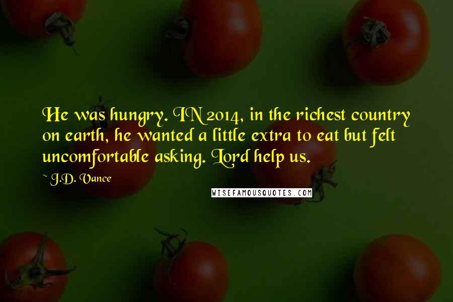 J.D. Vance Quotes: He was hungry. IN 2014, in the richest country on earth, he wanted a little extra to eat but felt uncomfortable asking. Lord help us.