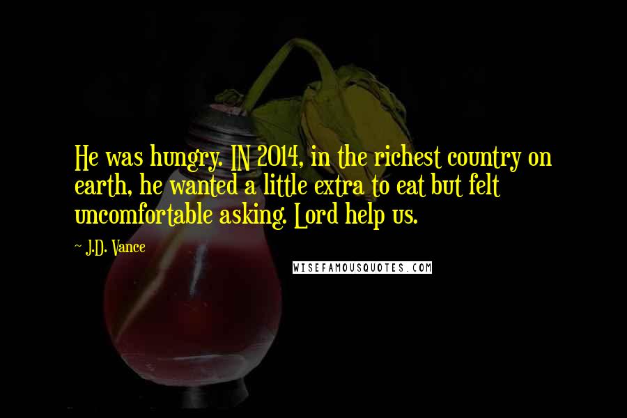 J.D. Vance Quotes: He was hungry. IN 2014, in the richest country on earth, he wanted a little extra to eat but felt uncomfortable asking. Lord help us.