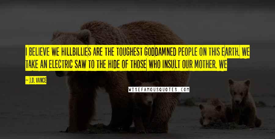 J.D. Vance Quotes: I believe we hillbillies are the toughest goddamned people on this earth. We take an electric saw to the hide of those who insult our mother. We