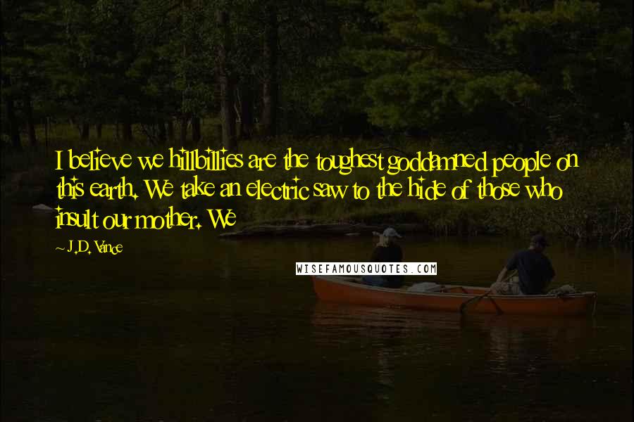 J.D. Vance Quotes: I believe we hillbillies are the toughest goddamned people on this earth. We take an electric saw to the hide of those who insult our mother. We