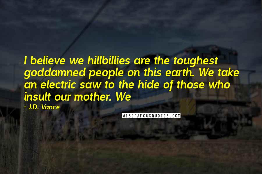 J.D. Vance Quotes: I believe we hillbillies are the toughest goddamned people on this earth. We take an electric saw to the hide of those who insult our mother. We