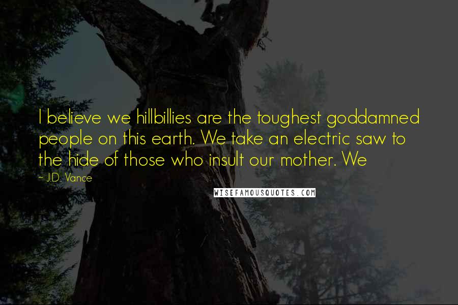 J.D. Vance Quotes: I believe we hillbillies are the toughest goddamned people on this earth. We take an electric saw to the hide of those who insult our mother. We