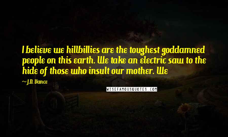 J.D. Vance Quotes: I believe we hillbillies are the toughest goddamned people on this earth. We take an electric saw to the hide of those who insult our mother. We