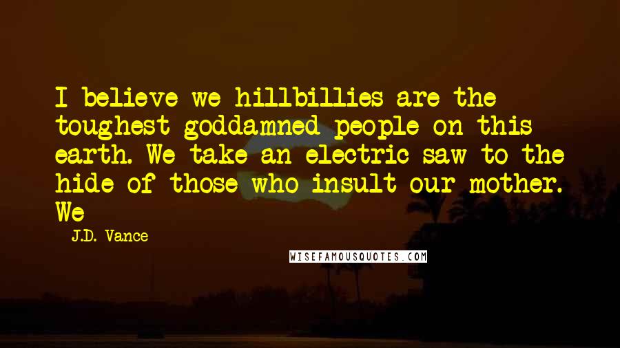 J.D. Vance Quotes: I believe we hillbillies are the toughest goddamned people on this earth. We take an electric saw to the hide of those who insult our mother. We