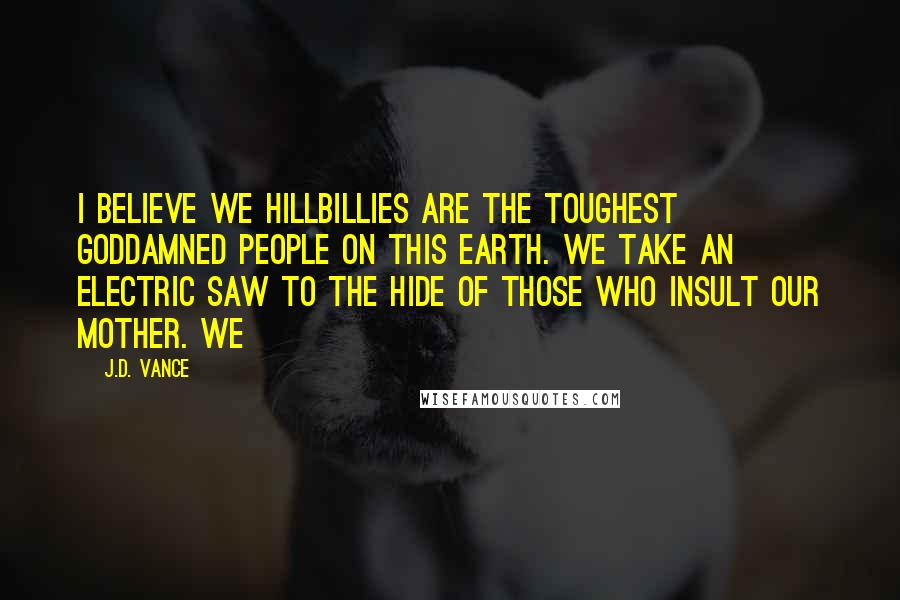 J.D. Vance Quotes: I believe we hillbillies are the toughest goddamned people on this earth. We take an electric saw to the hide of those who insult our mother. We