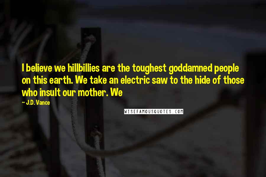 J.D. Vance Quotes: I believe we hillbillies are the toughest goddamned people on this earth. We take an electric saw to the hide of those who insult our mother. We