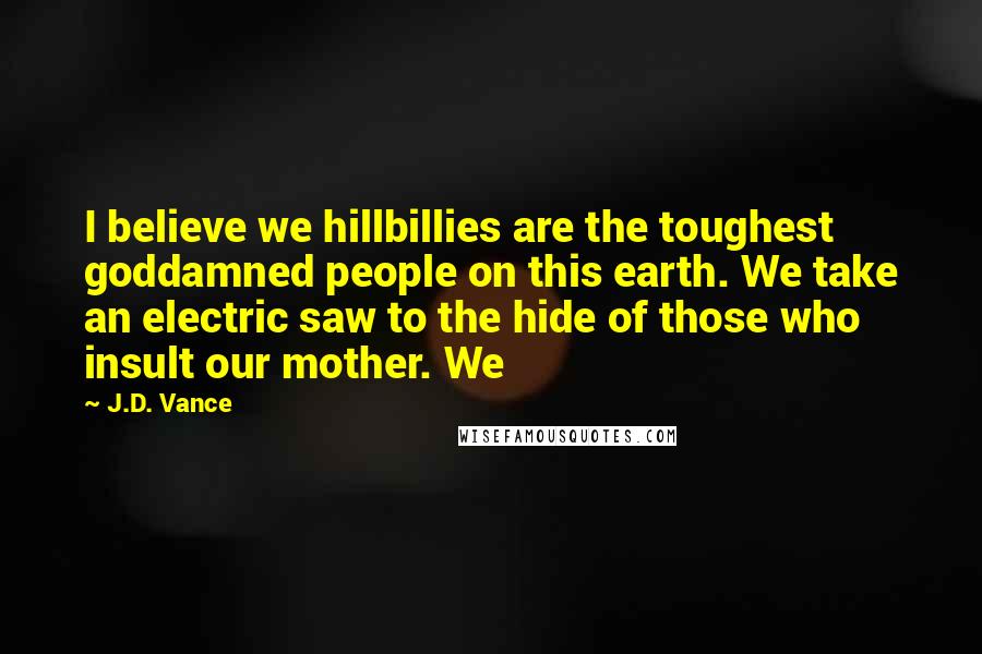 J.D. Vance Quotes: I believe we hillbillies are the toughest goddamned people on this earth. We take an electric saw to the hide of those who insult our mother. We
