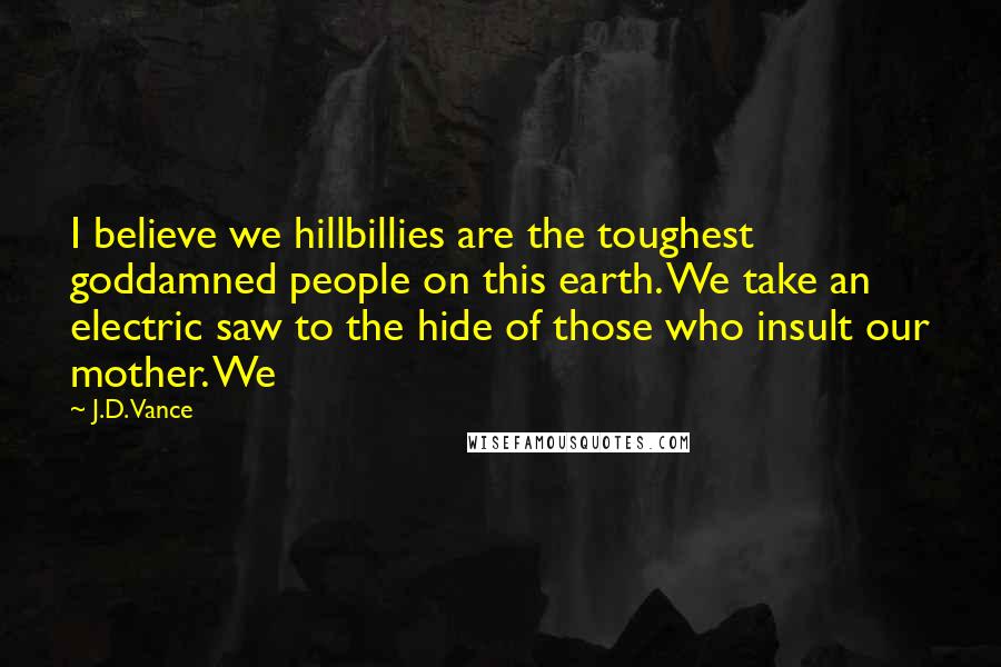 J.D. Vance Quotes: I believe we hillbillies are the toughest goddamned people on this earth. We take an electric saw to the hide of those who insult our mother. We